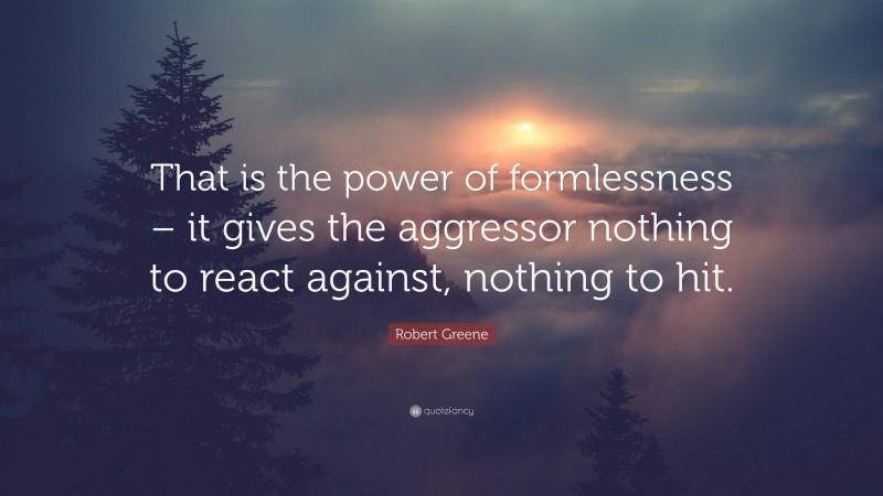 Robert Greene Quote: “That is the power of formlessness – it gives the aggressor nothing to react against, nothing to hit.”