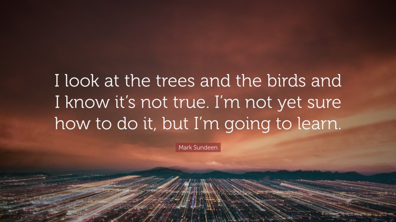 Mark Sundeen Quote: “I look at the trees and the birds and I know it’s not true. I’m not yet sure how to do it, but I’m going to learn.”