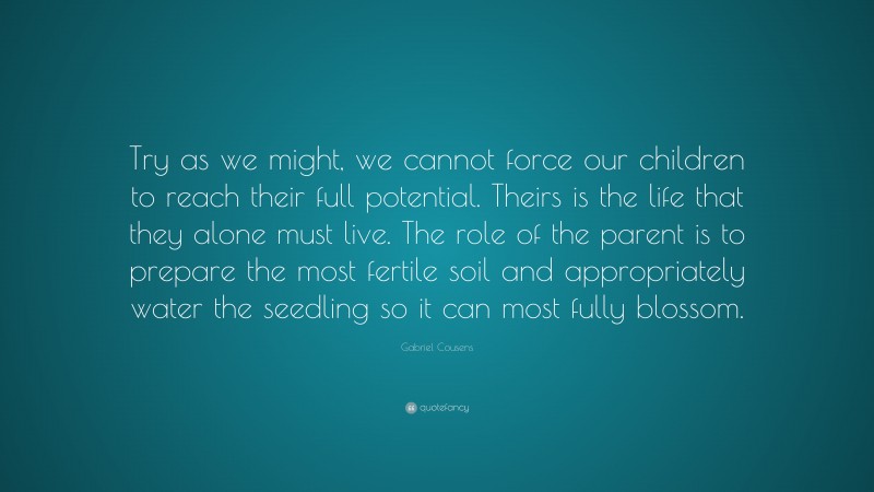 Gabriel Cousens Quote: “Try as we might, we cannot force our children to reach their full potential. Theirs is the life that they alone must live. The role of the parent is to prepare the most fertile soil and appropriately water the seedling so it can most fully blossom.”