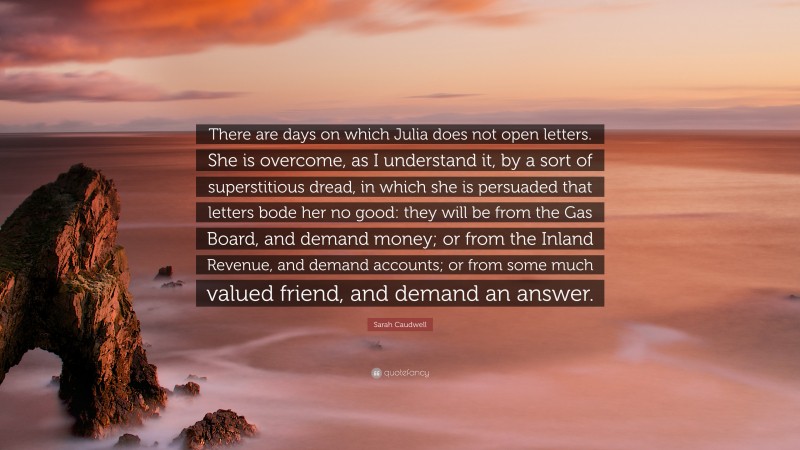 Sarah Caudwell Quote: “There are days on which Julia does not open letters. She is overcome, as I understand it, by a sort of superstitious dread, in which she is persuaded that letters bode her no good: they will be from the Gas Board, and demand money; or from the Inland Revenue, and demand accounts; or from some much valued friend, and demand an answer.”