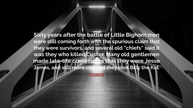 Dorsey Griffin Quote: “Sixty years after the battle of Little Bighorn men were still coming forth with the spurious claim that they were survivors, and several old “chiefs” said it was they who killed Custer. Many old gentlemen made late-life confessions that they were Jesse James, and still more claimed they shot Billy the Kid.”
