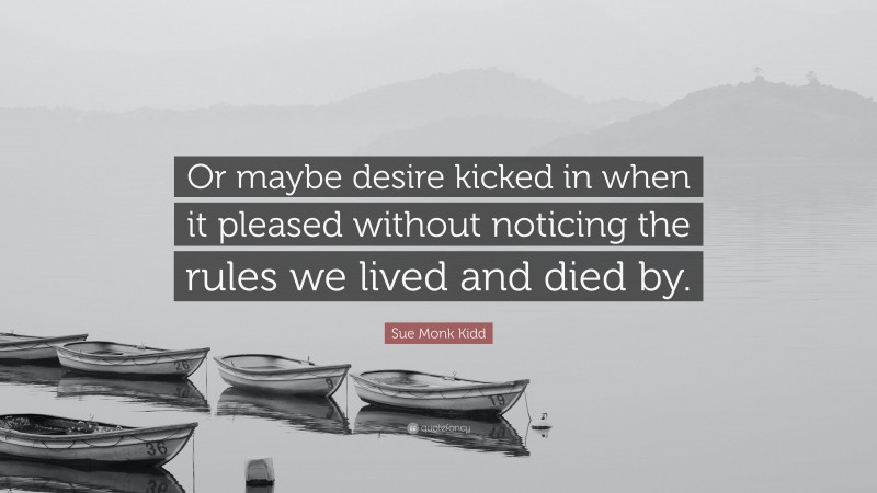 Sue Monk Kidd Quote: “Or maybe desire kicked in when it pleased without noticing the rules we lived and died by.”