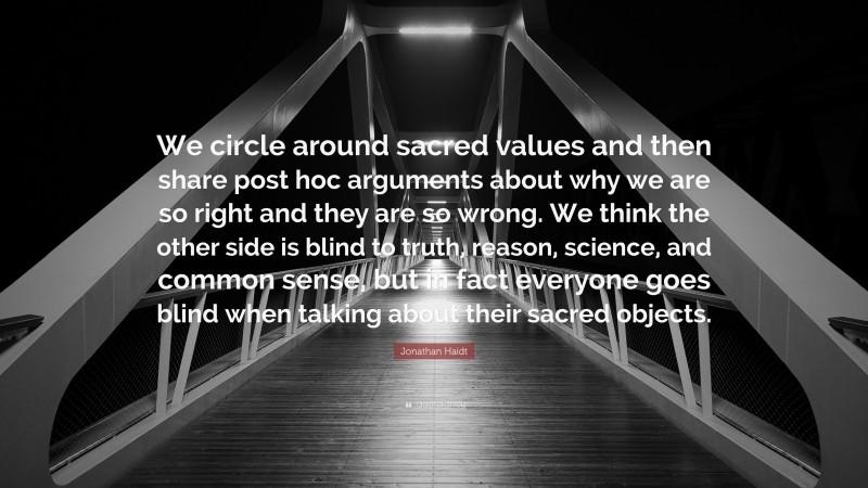 Jonathan Haidt Quote: “We circle around sacred values and then share post hoc arguments about why we are so right and they are so wrong. We think the other side is blind to truth, reason, science, and common sense, but in fact everyone goes blind when talking about their sacred objects.”