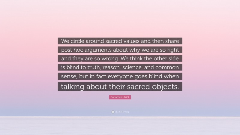 Jonathan Haidt Quote: “We circle around sacred values and then share post hoc arguments about why we are so right and they are so wrong. We think the other side is blind to truth, reason, science, and common sense, but in fact everyone goes blind when talking about their sacred objects.”