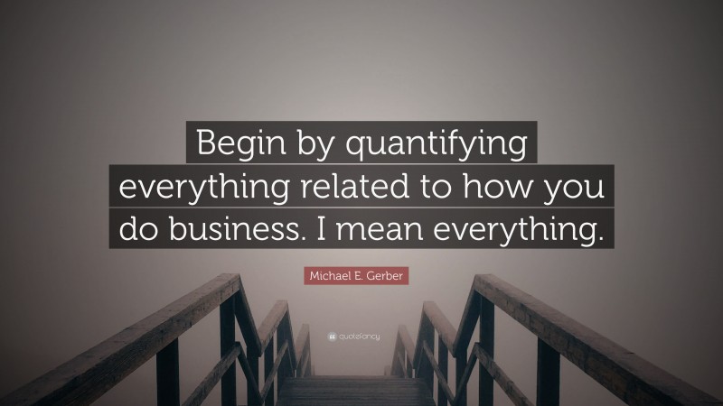 Michael E. Gerber Quote: “Begin by quantifying everything related to how you do business. I mean everything.”