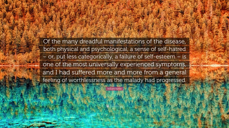 William Styron Quote: “Of the many dreadful manifestations of the disease, both physical and psychological, a sense of self-hatred – or, put less categorically, a failure of self-esteem – is one of the most universally experienced symptoms, and I had suffered more and more from a general feeling of worthlessness as the malady had progressed.”