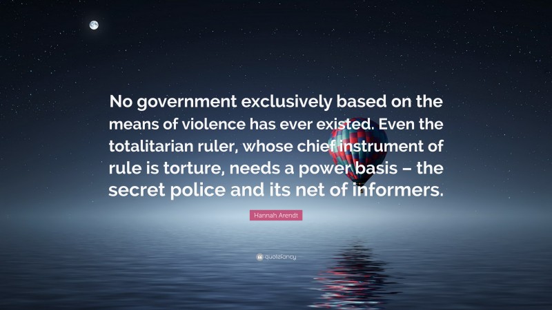 Hannah Arendt Quote: “No government exclusively based on the means of violence has ever existed. Even the totalitarian ruler, whose chief instrument of rule is torture, needs a power basis – the secret police and its net of informers.”