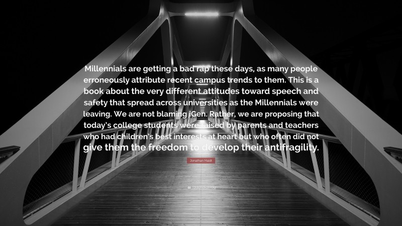 Jonathan Haidt Quote: “Millennials are getting a bad rap these days, as many people erroneously attribute recent campus trends to them. This is a book about the very different attitudes toward speech and safety that spread across universities as the Millennials were leaving. We are not blaming iGen. Rather, we are proposing that today’s college students were raised by parents and teachers who had children’s best interests at heart but who often did not give them the freedom to develop their antifragility.”