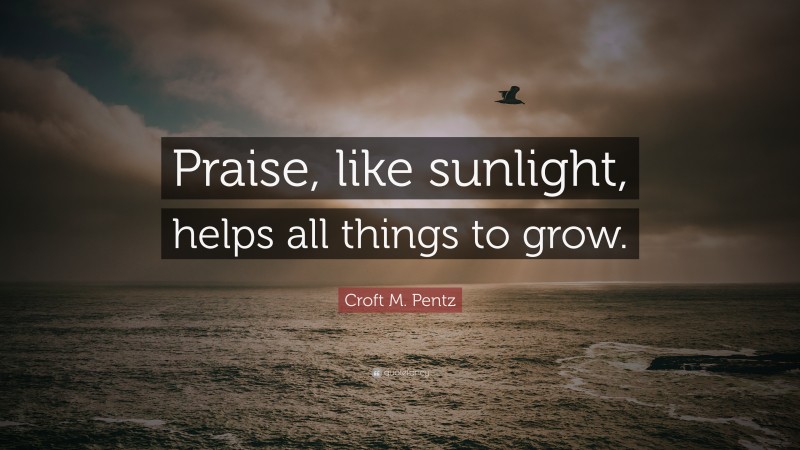 Croft M. Pentz Quote: “Praise, like sunlight, helps all things to grow.”