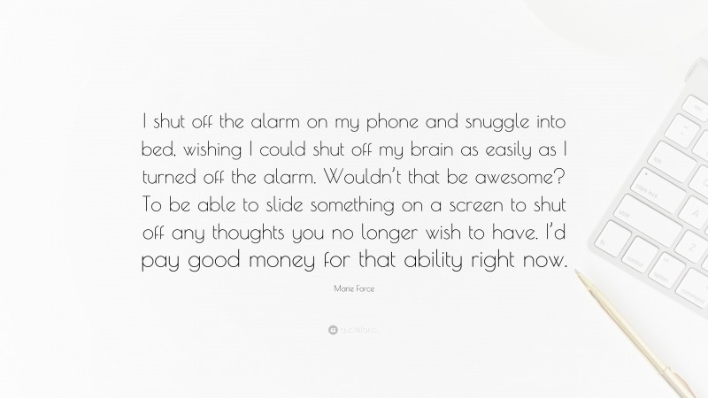 Marie Force Quote: “I shut off the alarm on my phone and snuggle into bed, wishing I could shut off my brain as easily as I turned off the alarm. Wouldn’t that be awesome? To be able to slide something on a screen to shut off any thoughts you no longer wish to have. I’d pay good money for that ability right now.”