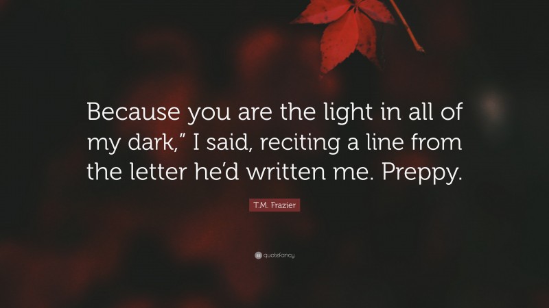 T.M. Frazier Quote: “Because you are the light in all of my dark,” I said, reciting a line from the letter he’d written me. Preppy.”