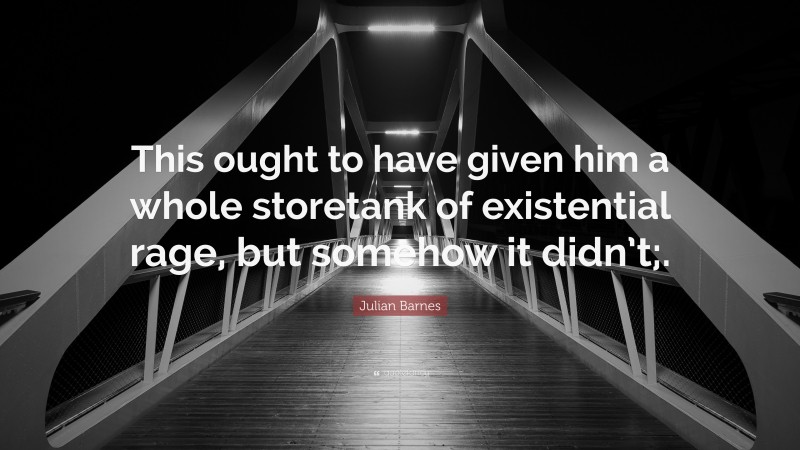 Julian Barnes Quote: “This ought to have given him a whole storetank of existential rage, but somehow it didn’t;.”