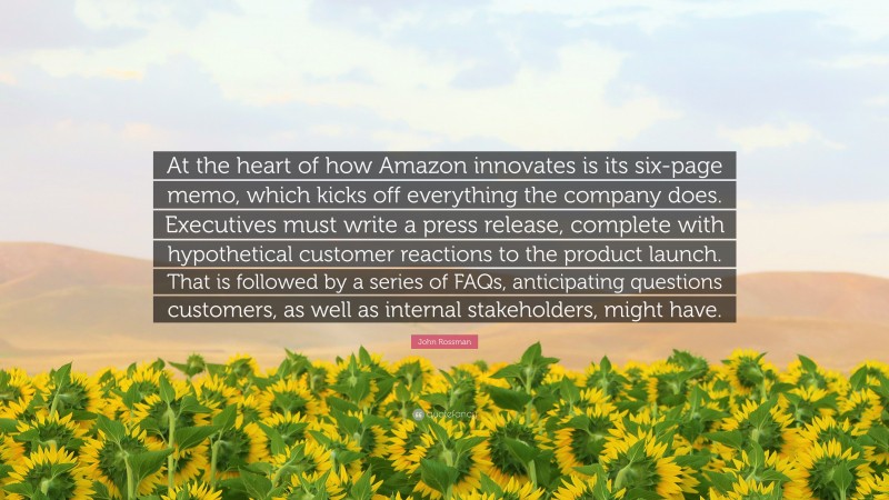 John Rossman Quote: “At the heart of how Amazon innovates is its six-page memo, which kicks off everything the company does. Executives must write a press release, complete with hypothetical customer reactions to the product launch. That is followed by a series of FAQs, anticipating questions customers, as well as internal stakeholders, might have.”