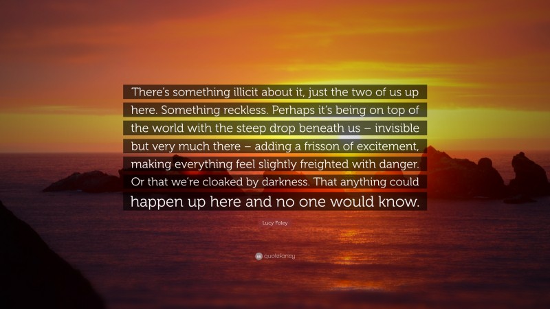 Lucy Foley Quote: “There’s something illicit about it, just the two of us up here. Something reckless. Perhaps it’s being on top of the world with the steep drop beneath us – invisible but very much there – adding a frisson of excitement, making everything feel slightly freighted with danger. Or that we’re cloaked by darkness. That anything could happen up here and no one would know.”