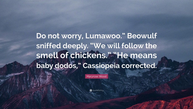 Maryrose Wood Quote: “Do not worry, Lumawoo.” Beowulf sniffed deeply. “We will follow the smell of chickens.” “He means baby dodos,” Cassiopeia corrected.”