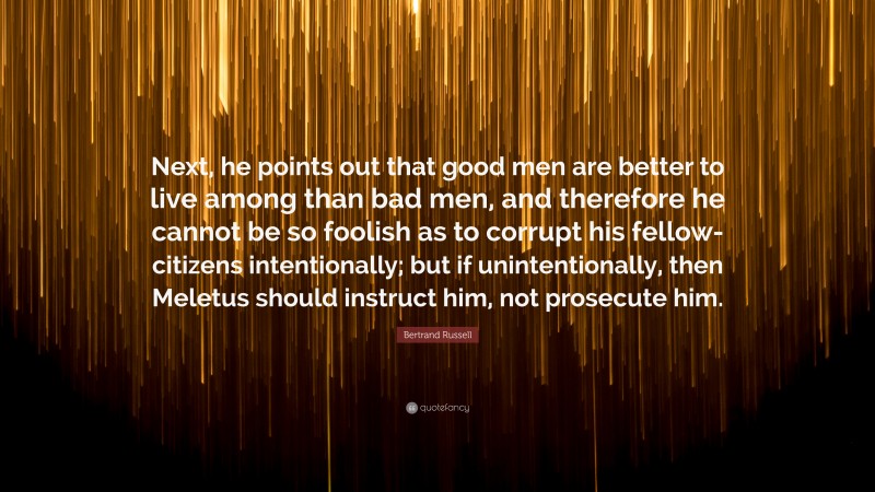 Bertrand Russell Quote: “Next, he points out that good men are better to live among than bad men, and therefore he cannot be so foolish as to corrupt his fellow-citizens intentionally; but if unintentionally, then Meletus should instruct him, not prosecute him.”