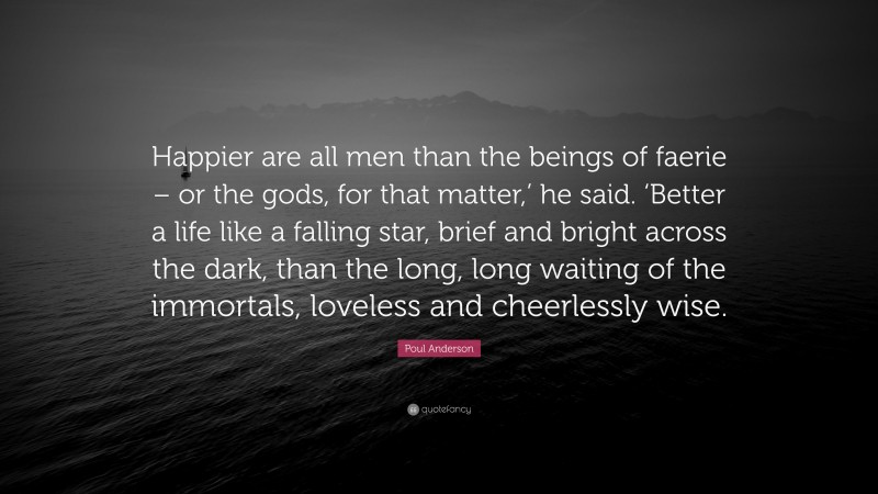 Poul Anderson Quote: “Happier are all men than the beings of faerie – or the gods, for that matter,’ he said. ‘Better a life like a falling star, brief and bright across the dark, than the long, long waiting of the immortals, loveless and cheerlessly wise.”