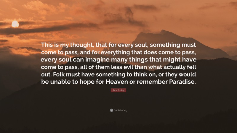 Jane Smiley Quote: “This is my thought, that for every soul, something must come to pass, and for everything that does come to pass, every soul can imagine many things that might have come to pass, all of them less evil than what actually fell out. Folk must have something to think on, or they would be unable to hope for Heaven or remember Paradise.”