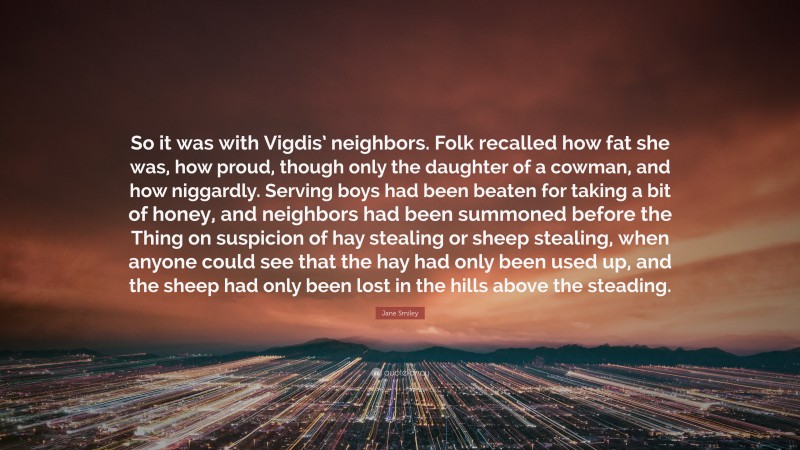 Jane Smiley Quote: “So it was with Vigdis’ neighbors. Folk recalled how fat she was, how proud, though only the daughter of a cowman, and how niggardly. Serving boys had been beaten for taking a bit of honey, and neighbors had been summoned before the Thing on suspicion of hay stealing or sheep stealing, when anyone could see that the hay had only been used up, and the sheep had only been lost in the hills above the steading.”