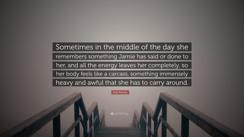 Sally Rooney Quote: “Sometimes in the middle of the day she remembers something Jamie has said or done to her, and all the energy leaves her completely, so her body feels like a carcass, something immensely heavy and awful that she has to carry around.”