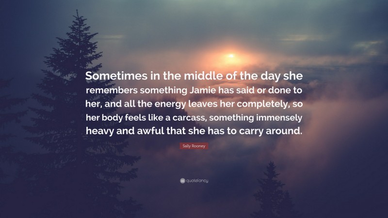 Sally Rooney Quote: “Sometimes in the middle of the day she remembers something Jamie has said or done to her, and all the energy leaves her completely, so her body feels like a carcass, something immensely heavy and awful that she has to carry around.”