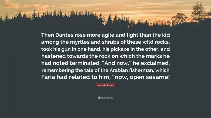 Alexandre Dumas Quote: “Then Dantes rose more agile and light than the kid among the myrtles and shrubs of these wild rocks, took his gun in one hand, his pickaxe in the other, and hastened towards the rock on which the marks he had noted terminated. “And now,” he exclaimed, remembering the tale of the Arabian fisherman, which Faria had related to him, “now, open sesame!”