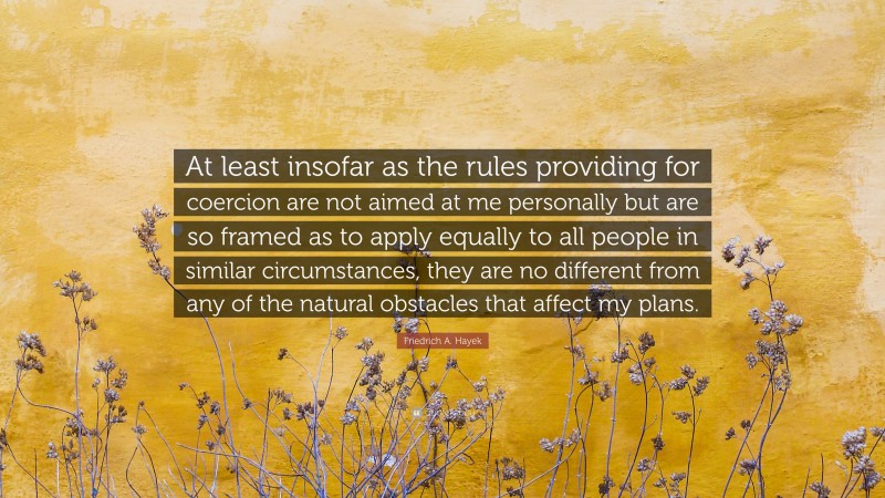 Friedrich A. Hayek Quote: “At least insofar as the rules providing for coercion are not aimed at me personally but are so framed as to apply equally to all people in similar circumstances, they are no different from any of the natural obstacles that affect my plans.”