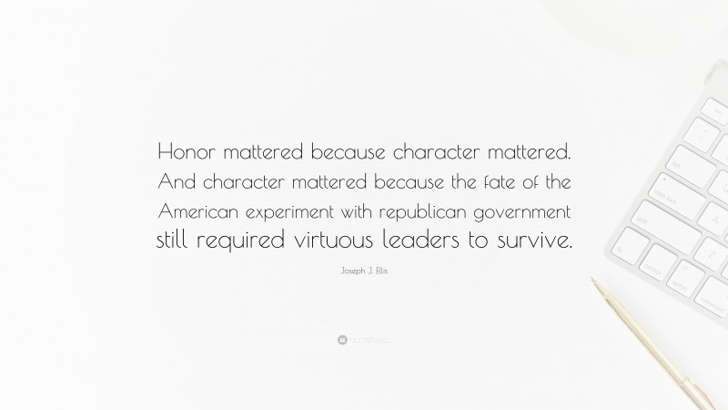 Joseph J. Ellis Quote: “Honor mattered because character mattered. And character mattered because the fate of the American experiment with republican government still required virtuous leaders to survive.”