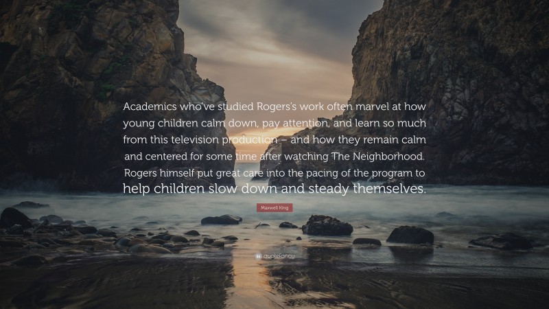 Maxwell King Quote: “Academics who’ve studied Rogers’s work often marvel at how young children calm down, pay attention, and learn so much from this television production – and how they remain calm and centered for some time after watching The Neighborhood. Rogers himself put great care into the pacing of the program to help children slow down and steady themselves.”