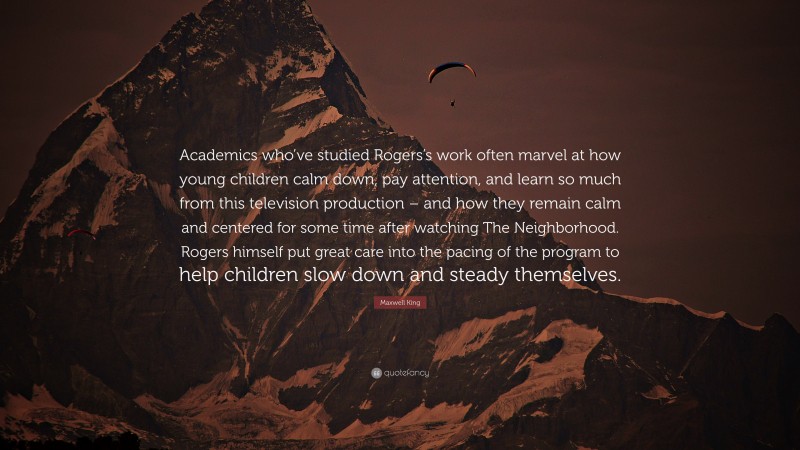 Maxwell King Quote: “Academics who’ve studied Rogers’s work often marvel at how young children calm down, pay attention, and learn so much from this television production – and how they remain calm and centered for some time after watching The Neighborhood. Rogers himself put great care into the pacing of the program to help children slow down and steady themselves.”