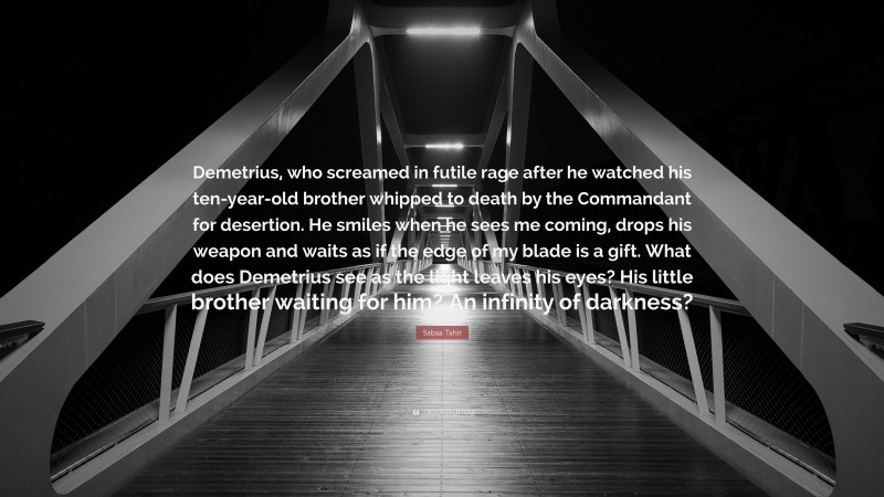 Sabaa Tahir Quote: “Demetrius, who screamed in futile rage after he watched his ten-year-old brother whipped to death by the Commandant for desertion. He smiles when he sees me coming, drops his weapon and waits as if the edge of my blade is a gift. What does Demetrius see as the light leaves his eyes? His little brother waiting for him? An infinity of darkness?”