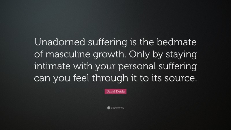 David Deida Quote: “Unadorned suffering is the bedmate of masculine growth. Only by staying intimate with your personal suffering can you feel through it to its source.”