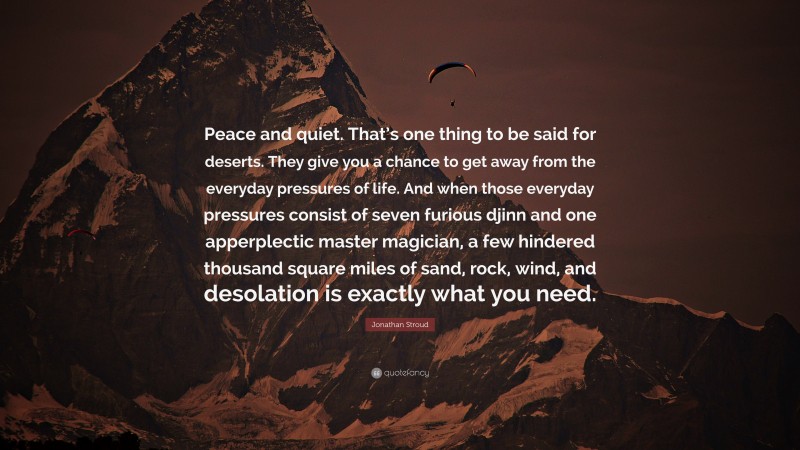 Jonathan Stroud Quote: “Peace and quiet. That’s one thing to be said for deserts. They give you a chance to get away from the everyday pressures of life. And when those everyday pressures consist of seven furious djinn and one apperplectic master magician, a few hindered thousand square miles of sand, rock, wind, and desolation is exactly what you need.”
