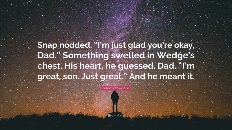 Rebecca Roanhorse Quote: “Snap nodded. “I’m just glad you’re okay, Dad.” Something swelled in Wedge’s chest. His heart, he guessed. Dad. “I’m great, son. Just great.” And he meant it.”