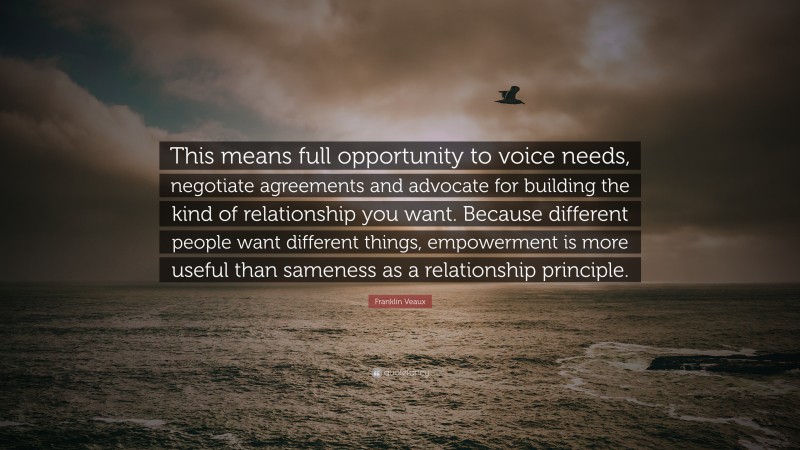 Franklin Veaux Quote: “This means full opportunity to voice needs, negotiate agreements and advocate for building the kind of relationship you want. Because different people want different things, empowerment is more useful than sameness as a relationship principle.”