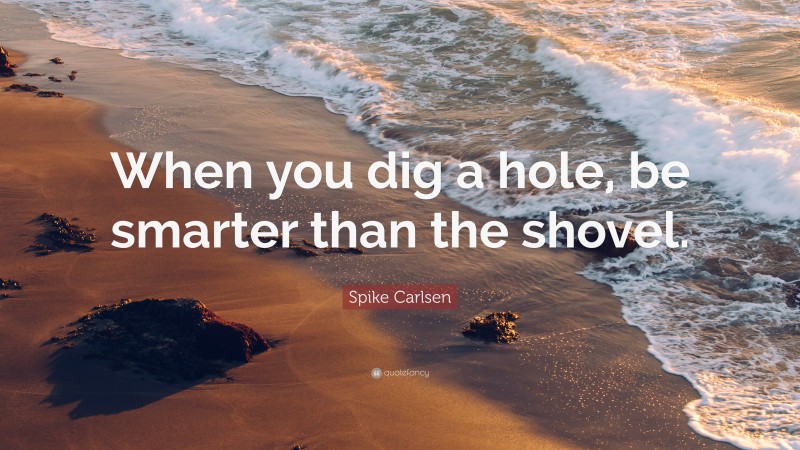 Spike Carlsen Quote: “When you dig a hole, be smarter than the shovel.”