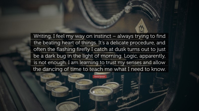 David Rynick Quote: “Writing, I feel my way on instinct – always trying to find the beating heart of things. It’s a delicate procedure, and often the flashing firefly I catch at dusk turns out to just be a dark bug in the light of morning. Logic, apparently, is not enough. I am learning to trust my senses and allow the dancing of time to teach me what I need to know.”