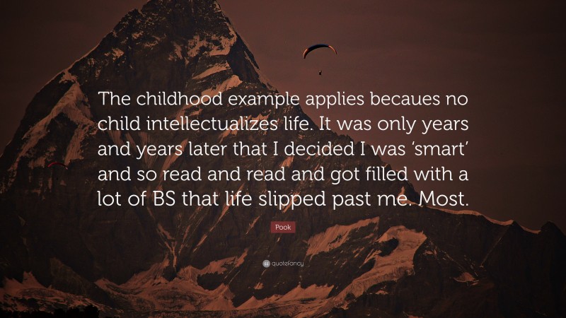 Pook Quote: “The childhood example applies becaues no child intellectualizes life. It was only years and years later that I decided I was ‘smart’ and so read and read and got filled with a lot of BS that life slipped past me. Most.”