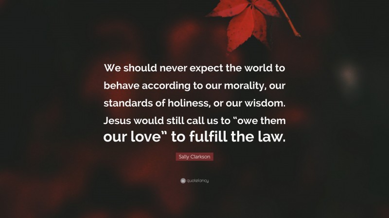 Sally Clarkson Quote: “We should never expect the world to behave according to our morality, our standards of holiness, or our wisdom. Jesus would still call us to “owe them our love” to fulfill the law.”