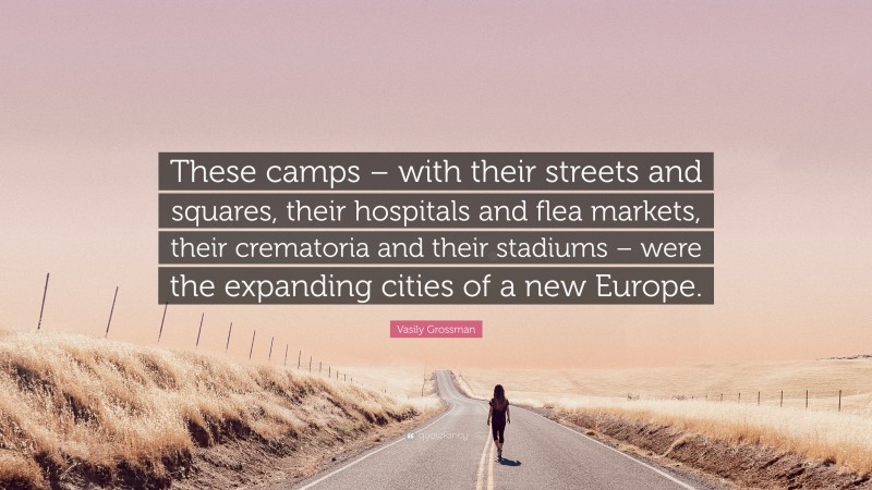 Vasily Grossman Quote: “These camps – with their streets and squares, their hospitals and flea markets, their crematoria and their stadiums – were the expanding cities of a new Europe.”