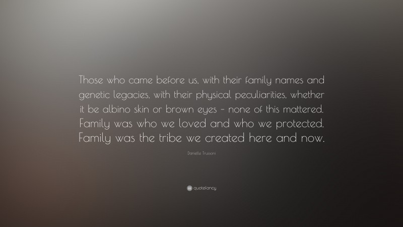 Danielle Trussoni Quote: “Those who came before us, with their family names and genetic legacies, with their physical peculiarities, whether it be albino skin or brown eyes – none of this mattered. Family was who we loved and who we protected. Family was the tribe we created here and now.”