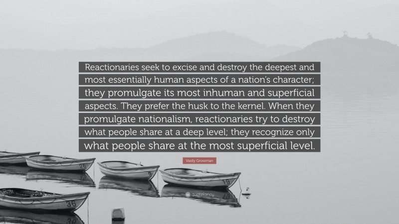 Vasily Grossman Quote: “Reactionaries seek to excise and destroy the deepest and most essentially human aspects of a nation’s character; they promulgate its most inhuman and superficial aspects. They prefer the husk to the kernel. When they promulgate nationalism, reactionaries try to destroy what people share at a deep level; they recognize only what people share at the most superficial level.”