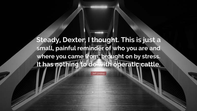 Jeff Lindsay Quote: “Steady, Dexter, I thought. This is just a small, painful reminder of who you are and where you came from, brought on by stress. It has nothing to do with operatic cattle.”