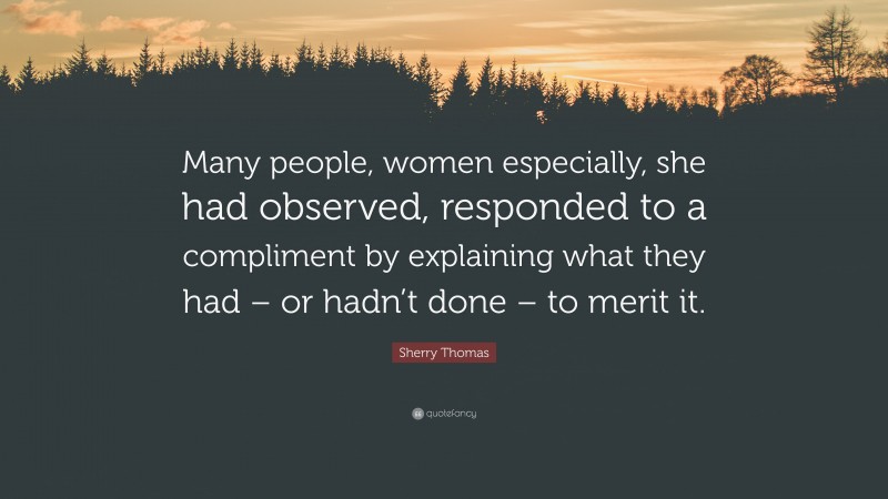 Sherry Thomas Quote: “Many people, women especially, she had observed, responded to a compliment by explaining what they had – or hadn’t done – to merit it.”