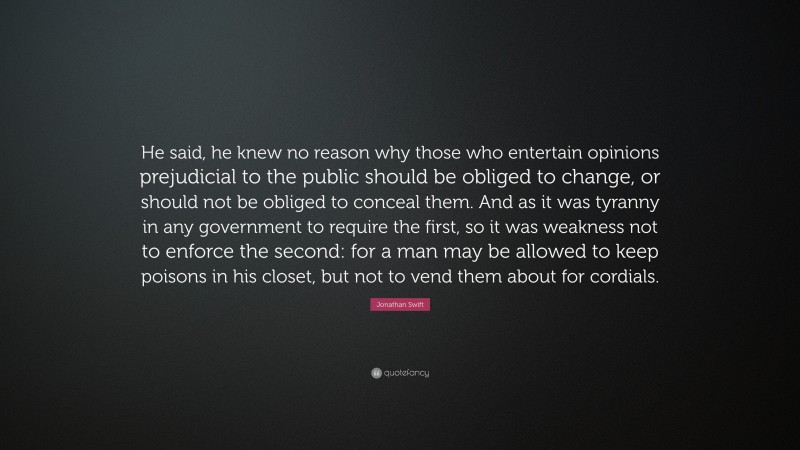 Jonathan Swift Quote: “He said, he knew no reason why those who entertain opinions prejudicial to the public should be obliged to change, or should not be obliged to conceal them. And as it was tyranny in any government to require the first, so it was weakness not to enforce the second: for a man may be allowed to keep poisons in his closet, but not to vend them about for cordials.”