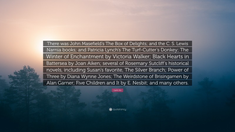 Garth Nix Quote: “There was John Masefield’s The Box of Delights; and the C. S. Lewis Narnia books; and Patricia Lynch’s The Turf-Cutter’s Donkey; The Winter of Enchantment by Victoria Walker; Black Hearts in Battersea by Joan Aiken; several of Rosemary Sutcliff’s historical novels, including Susan’s favorite, The Silver Branch; Power of Three by Diana Wynne Jones; The Weirdstone of Brisingamen by Alan Garner; Five Children and It by E. Nesbit; and many others.”