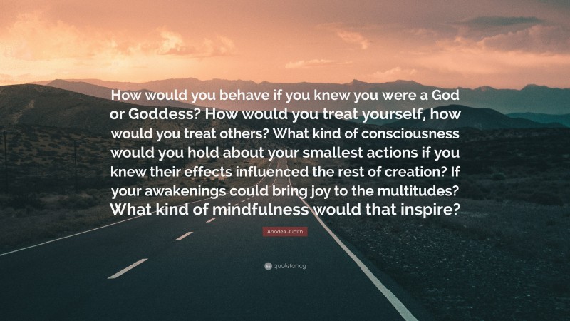 Anodea Judith Quote: “How would you behave if you knew you were a God or Goddess? How would you treat yourself, how would you treat others? What kind of consciousness would you hold about your smallest actions if you knew their effects influenced the rest of creation? If your awakenings could bring joy to the multitudes? What kind of mindfulness would that inspire?”