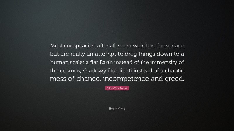 Adrian Tchaikovsky Quote: “Most conspiracies, after all, seem weird on the surface but are really an attempt to drag things down to a human scale: a flat Earth instead of the immensity of the cosmos, shadowy illuminati instead of a chaotic mess of chance, incompetence and greed.”