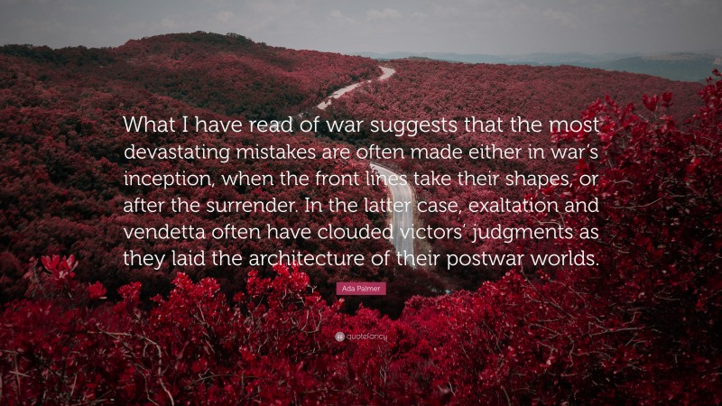 Ada Palmer Quote: “What I have read of war suggests that the most devastating mistakes are often made either in war’s inception, when the front lines take their shapes, or after the surrender. In the latter case, exaltation and vendetta often have clouded victors’ judgments as they laid the architecture of their postwar worlds.”