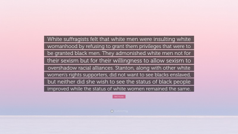 Bell Hooks Quote: “White suffragists felt that white men were insulting white womanhood by refusing to grant them privileges that were to be granted black men. They admonished white men not for their sexism but for their willingness to allow sexism to overshadow racial alliances. Stanton, along with other white women’s rights supporters, did not want to see blacks enslaved, but neither did she wish to see the status of black people improved while the status of white women remained the same.”